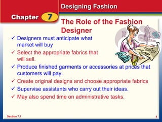 Designing Fashion
4
The Role of the Fashion
Designer
 Designers must anticipate what their target
market will buy
 Select the appropriate fabrics that
will sell.
 Produce finished garments or accessories at prices that
customers will pay.
 Create original designs and choose appropriate fabrics
 Supervise assistants who carry out their ideas.
 May also spend time on administrative tasks.
Section 7.1
 