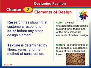 Designing Fashion
7
Elements of Design
Research has shown that
customers respond to
color before any other
design element.
Texture is determined by
fibers, yarns, and the
method of construction.
color a visual
characteristic, representing
hue and tone, that is one
of the most important
elements of fashion design
texture a characteristic of
the surface of a material in
terms of how it feels and
looks
Section 7.1
 