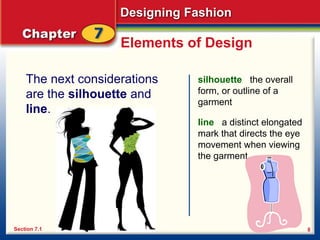 Designing Fashion
8
Elements of Design
The next considerations
are the silhouette and
line.
silhouette the overall
form, or outline of a
garment
Section 7.1
line a distinct elongated
mark that directs the eye
movement when viewing
the garment
 