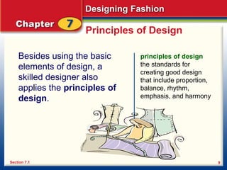 Designing Fashion
9
Principles of Design
Besides using the basic
elements of design, a
skilled designer also
applies the principles of
design.
principles of design
the standards for
creating good design
that include proportion,
balance, rhythm,
emphasis, and harmony
Section 7.1
 