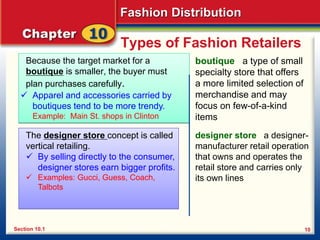 Fashion Distribution
10
Types of Fashion Retailers
Because the target market for a
boutique is smaller, the buyer must
plan purchases carefully.
boutique a type of small
specialty store that offers
a more limited selection of
merchandise and may
focus on few-of-a-kind
items
Section 10.1
 Apparel and accessories carried by
boutiques tend to be more trendy.
Example: Main St. shops in Clinton
The designer store concept is called
vertical retailing.
 By selling directly to the consumer,
designer stores earn bigger profits.
 Examples: Gucci, Guess, Coach,
Talbots
designer store a designer-
manufacturer retail operation
that owns and operates the
retail store and carries only
its own lines
 