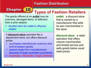 Fashion Distribution
11
Types of Fashion Retailers
The goods offered at an outlet may be
overruns, damaged items, or leftovers
from a prior season.
 Another term for outlet is off-price
retailer
outlet a discount store
that is owned by a
manufacturer that sells
its own merchandise in
the store
discount store a retail
operation that offers
volume merchandise
and limited service and
sells goods below usual
retail prices
Section 10.1
A discount store operates like a
department store, but offers discount
prices
 purchases manufacturer overruns and
end-of-season goods.
 special deals from manufacturers
because of large quantities purchased
 Examples: Marshalls, Target, Walmart
 