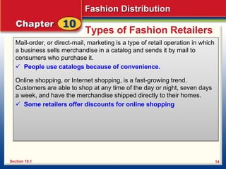 Fashion Distribution
14
Types of Fashion Retailers
Mail-order, or direct-mail, marketing is a type of retail operation in which
a business sells merchandise in a catalog and sends it by mail to
consumers who purchase it.
 People use catalogs because of convenience.
Online shopping, or Internet shopping, is a fast-growing trend.
Customers are able to shop at any time of the day or night, seven days
a week, and have the merchandise shipped directly to their homes.
 Some retailers offer discounts for online shopping
Section 10.1
 