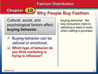 Fashion Distribution
15
Why People Buy Fashion
Cultural, social, and
psychological factors affect
buying behavior.
Section 10.2
buying behavior the
way consumers react to
satisfying a need or want
when making a purchase
 Buying behavior can be
rational or emotional.
 Which type of behavior do
you think marketing is
trying to influence?
 