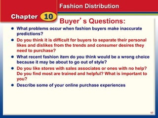 Fashion Distribution
17
Buyer’s Questions:
What problems occur when fashion buyers make inaccurate
predictions?
Do you think it is difficult for buyers to separate their personal
likes and dislikes from the trends and consumer desires they
need to purchase?
What recent fashion item do you think would be a wrong choice
because it may be about to go out of style?
Do you like stores with sales associates or ones with no help?
Do you find most are trained and helpful? What is important to
you?
Describe some of your online purchase experiences
 