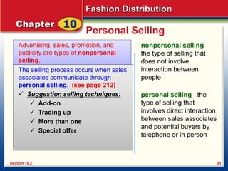 Fashion Distribution
21
Personal Selling
Advertising, sales, promotion, and
publicity are types of nonpersonal
selling.
Section 10.2
nonpersonal selling
the type of selling that
does not involve
interaction between
people
The selling process occurs when sales
associates communicate through
personal selling. (see page 212)
 Suggestion selling techniques:
 Add-on
 Trading up
 More than one
 Special offer
personal selling the
type of selling that
involves direct interaction
between sales associates
and potential buyers by
telephone or in person
 
