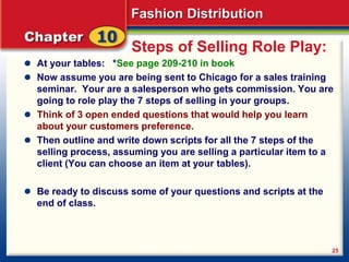 Fashion Distribution
25
Steps of Selling Role Play:
At your tables: *See page 209-210 in book
Now assume you are being sent to Chicago for a sales training
seminar. Your are a salesperson who gets commission. You are
going to role play the 7 steps of selling in your groups.
Think of 3 open ended questions that would help you learn
about your customers preference.
Then outline and write down scripts for all the 7 steps of the
selling process, assuming you are selling a particular item to a
client (You can choose an item at your tables).
Be ready to discuss some of your questions and scripts at the
end of class.
 