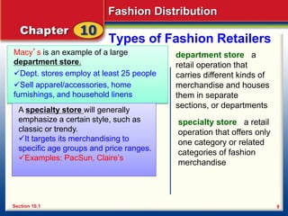 Fashion Distribution
9
Types of Fashion Retailers
Macy’s is an example of a large
department store.
Dept. stores employ at least 25 people
Sell apparel/accessories, home
furnishings, and household linens
department store a
retail operation that
carries different kinds of
merchandise and houses
them in separate
sections, or departments
Section 10.1
A specialty store will generally
emphasize a certain style, such as
classic or trendy.
It targets its merchandising to
specific age groups and price ranges.
Examples: PacSun, Claire’s
specialty store a retail
operation that offers only
one category or related
categories of fashion
merchandise
 