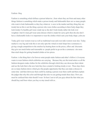 Fashion blog
Fashion is something which defines a person behavior , from where they are from and many other
things fashion is something which make a person trendy and fashionable there are so many people
who want to look fashionable so they buy whatever is new in the market and they thing they are
trendy but no this is not the thing a person who wear clothes according to there body shape they
look trendy if a healthy girl wear a tank top so she don’t look trendy rather she look over
weighted. And if a lean girl wear some dresses which is made for curvy girls then she also don’t
have a fashionable looks it is important to wear the clothes which suits your body shape ,color,etc
Today girls wear western wear as well as traditional wear and even indo western wear also. Today
market is very big and wide this is not only upto the virtual or retail shops but e-commerce is
giving a tough competition to the retailers by beating them on the prices, offers and discounts
they give are much better and reasonable so people prefer to go on the e commerce site more
than retail shops for getting branded clothes at low prices.
Fashion is the thing that is for forever some people make fashion and other’s follow it .Everyone
wants to wear fashion which celebrities are carrying . Because they are the trend setters so all the
fashion designers make clothes for the celebrities through which they can showcase there talent
and see the look that is the new look they have created is looking trendy or not . These days there
are so many fashion shows which give the people opportunity that they can make a dresses in
some time and then showcase there outfit by making a person wear there outfit and then explain
the judges that why this color and through that also we are getting trends these days .Now you
must be confused that what should I wear So here I am to tell you guys about the that what you
should buy and from where you buy so stay tuned with us .
 