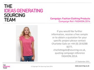 www.sourcing.co.uk 
Campaign: Fashion Clothing Products 
Campaign Ref: FASHION.2014 
2nd September 2014 
If you would like further information, receive a free sample or to obtain a quotation for your specific project please contact Charlotte Gale on +44 (0) 20 8288 8277, charlottegale@sourcing.co.uk, quoting campaign reference FASHION.2014. 
THE IDEAS GENERATING SOURCING TEAM 
© Copyright The Sourcing Team 2014  