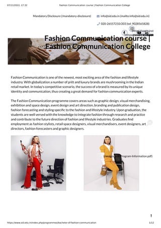 07/11/2022, 17:32 Fashion Communication course | Fashion Communication College
https://www.sid.edu.in/index.php/programmes/bachelor-of-fashion-communication 1/12
Mandatory Disclosure (/mandatory-disclosure) info@sid.edu.in (mailto:info@sid.edu.in)
020-26557210/203 (tel: 9028565828)
(https://www.facebook.

(https://www.inst
igshid=191i7x09h

(https://ww
 (https

Home (/) > Programmes > Fashion Communication
Fashion Communication course |
Fashion Communication College
Fashion Communication is one of the newest, most exciting area of the fashion and lifestyle
industry. With globalization a number of prêt and luxury brands are mushrooming in the Indian
retail market. In today's competitive scenario, the success of a brand is measured by its unique
identity and communication, thus creating a great demand for fashion communication experts.
The Fashion Communication programme covers areas such as graphic design, visual merchandising,
exhibition and space design, event design and art direction, branding and publication design,
fashion forecasting and styling specific to the fashion and lifestyle industry. Upon graduation, the
students are well versed with the knowledge to integrate fashion through research and practice
and contribute to the future direction of fashion and lifestyle industries. Graduates find
employment as fashion stylists, retail space designers, visual merchandisers, event designers, art
directors, fashion forecasters and graphic designers.

(/images/pdf/Program-Information.pdf)
 