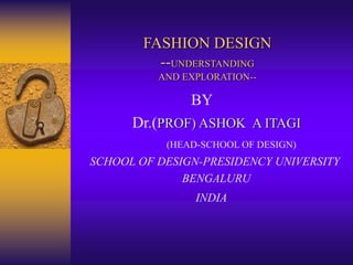 FASHION DESIGN
--UNDERSTANDING
AND EXPLORATION--
BY
Dr.(PROF) ASHOK A ITAGI
(HEAD-SCHOOL OF DESIGN)
SCHOOL OF DESIGN-PRESIDENCY UNIVERSITY
BENGALURU
INDIA
 
