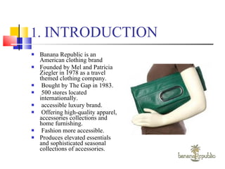 1.  INTRODUCTION Banana Republic is an American clothing brand  Founded by Mel and Patricia Ziegler in 1978 as a travel themed clothing company.  Bought by The Gap in 1983.  500 stores located internationally. accessible luxury brand. Offering high-quality apparel, accessories collections and home furnishing. Fashion more accessible. Produces elevated essentials and sophisticated seasonal collections of accessories. 