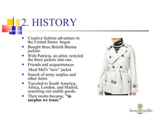 2. HISTORY Creative fashion adventure in the United States  began  Bought three British Burma jackets. Wife Patricia, an artist, restyled the three jackets into one. Friends and acquaintances  liked Mel's "new" jacket  Search of army surplus and other items Traveled to South America, Africa, London, and Madrid, searching out usable goods. Their motto became,  "in surplus we trust." 