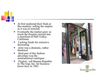 At first marketed their finds at flea markets, selling the surplus as it was or restyled. Eventually the market grew so much the Zieglers moved into a storefront in Mill Valley, California. Lacking funds for extensive decorating store was a dramatic, rather theatrical third part of this fashion adventure was the nontraditional catalogue .  Zieglers  sell Banana Republic to The Gap, Inc. for business know-how in 1983 
