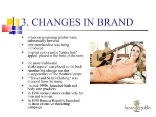 3. CHANGES IN BRAND prices on remaining articles were substantially lowered  new merchandise was being introduced brighter colors and a "cruise line" appeal  placed at the front of the store  the more traditional khaki apparel was placed in the back  Another big change was the disappearance of the theatrical props "Travel and Safari Clothing" was dropped from the name. In mid-1990s  launched bath and body care products  In 1996 opened stores exclusively for men and women.  In 1998 Banana Republic launched its most extensive marketing campaign  