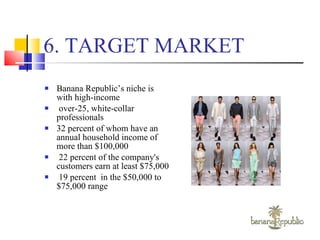 6. TARGET MARKET Banana Republic’s niche is with high-income over-25, white-collar professionals 32 percent of whom have an annual household income of more than $100,000 22 percent of the company's customers earn at least $75,000  19 percent  in the $50,000 to $75,000 range 
