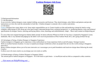 Fashion Designer Job Essay
2.0 Background Information
2.1 Job description
As an overview, fashion designers create original clothing, accessories and footwear. They sketch designs, select fabrics and patterns and provide
instructions as to how the want the end product to look like. A fashion designer is someone who is creative and artistic.
2.2 Job duties
Fashion designers have many duties to do. Some major responsibilities are to: Create/visualise an idea and producing a design by hand or using
computer–aided design (CAD); Keep up to the latest trends Understand design from a technical perspective, i.e. producing patterns, toiles and technical
specifications for designs; Source, selecting and buying fabrics, trims, fastenings and embellishments; Adapt ... Show more content on Helpwriting.net
...
It is one of the most original homegrown fashion labels around. Its latest collection Whenever I Fall At Your Feet, is inspired by Singapore's iconic
landmarks. She is very talented and judging by the label's well–received presentation at Paris Fashion Week 2012, she's going nowhere but up.
4.0 Advantages of being a Fashion Designer in Singapore Experience:
Fashion designers in Singapore get to experience a truly multicultural yet Asian experience both on and off campus. Strategic location:
With an excellent business location, it is easy to expand your designs worldwide as there are people from all over the world coming to Singapore.
Innovative:
Being a fashion designer allows you to be more innovative as it encourages you to push boundaries and tread new design ideas following the trend.
Creative:
It allows you to be more creative as you design your own styles or outfits.
5.0 Disadvantages of being a Fashion Designer in Singapore Salary:
The amount paid to fashion designers in Singapore – be it full timers or part timers – is insufficient and too little as compared to other countries.
... Get more on HelpWriting.net ...
 