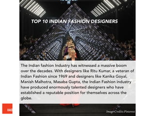 The Indian fashion Industry has witnessed a massive boom
over the decades. With designers like Ritu Kumar, a veteran of
Indian Fashion since 1969 and designers like Kanika Goyal,
Manish Malhotra, Masaba Gupta, the Indian Fashion industry
have produced enormously talented designers who have
established a reputable position for themselves across the
globe.
TOP 10 INDIAN FASHION DESIGNERS
Image Credits:Pinterest
 