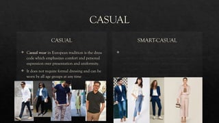 CASUAL
CASUAL
 Casual wear in European tradition is the dress
code which emphasizes comfort and personal
expression over presentation and uniformity.
 It does not require formal dressing and can be
worn by all age groups at any time
SMART-CASUAL
 A smart casual dress code is an attire that
combines well-fitting, polished business wear
with elements of casual attire like blouses,
shirts, button-downs, dress pants, dark-wash
jeans, and polished, practical footwear.
 
