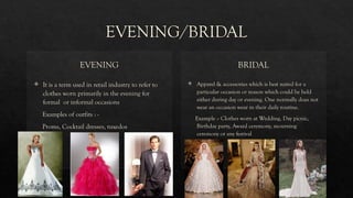 EVENING/BRIDAL
EVENING
 It is a term used in retail industry to refer to
clothes worn primarily in the evening for
formal or informal occasions
Examples of outfits : -
Proms, Cocktail dresses, tuxedos
BRIDAL
 Apparel & accessories which is best suited for a
particular occasion or reason which could be held
either during day or evening. One normally does not
wear an occasion wear in their daily routine.
Example :- Clothes worn at Wedding, Day picnic,
Birthday party, Award ceremony, mourning
ceremony or any festival
 