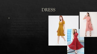 DRESS
 A dress (also known as a frock or a gown)
is a garment traditionally worn by women
or girls consisting of a skirt with an
attached bodice (or a matching bodice
giving the effect of a one-piece garment). It
consists of a top piece that covers the torso
and hangs down over the legs.
 