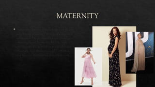 MATERNITY
 Maternity clothing is worn by women as an
adaptation to changes in body size during
pregnancy. The evolution of maternity
clothing began during the Middle Ages,
and became fashionable as women became
more selective about style and comfort in
the types of maternity clothing they wore
 