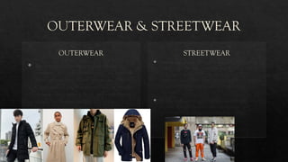 OUTERWEAR & STREETWEAR
OUTERWEAR
 The term for clothing designed for use
outdoors. Also called overclothes. Includes all
items ranging from Coats, Overcoats, Blazers,
Capes, Jackets and Rainwear. They are mainly
of these fabric types – Wool and wool blends,
microfiber, leather and fur.
STREETWEAR
 Streetwear is a style of casual clothing which became
global in the 1990s. It grew from New York hip hop
fashion and Californian surf culture to encompass
elementsof sportswear, punk, skateboarding and Japanese
street fashion. Eventually haute couture became an
influence.
 It commonly centers on "casual, comfortable pieces such
as jeans, T-shirts, baseball caps, and sneakers", and
exclusivity through intentional product scarcity.
 