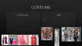 COSTUME
CULTURAL
 Culture costume or folk costume (also regional
costume, national costume, traditional
garment, or traditional regalia) expresses
an identity through costume, which is usually associated
with a geographic area or a period of time in history. It can
also indicate social, marital or religious status. If the
costume is used to represent the culture or identity of a
specific ethnic group, it is usually known as ethnic costume.
Costumes often come in two forms: one for everyday
occasions, the other for traditional festivals and formal wear.
ART
 Wearable art, also known as Artwear or "art to
wear", refers to individually designed pieces of
(usually) handmade clothing or jewelry
created as fine or expressive art.
 