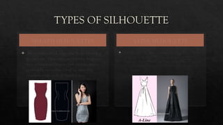 TYPES OF SILHOUETTE
SHEATH SILHOUETTES
 Silhouette which hugs the body from top
to bottom. This silhouette looks best on
the women with no to few curves and is
generally recommended by slimmer
women with well-defined waist.
A-LINE SILHOUETTE
 The silhouette resembles the capital A which is fitted at top
and flares at the skirt. This garment flatters mostly every
body type. Garment of this type is narrow at the top and
gradually widens towards the hem smoothing out the lines.
It best fits every body type.
 
