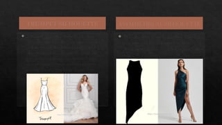 TRUMPET SILHOUETTE
 Silhouette also called Mermaid silhouette.
This silhouette hugs the body up to knee level
and then forms the shape like bell shaped
skirt. It is used to accentuate the curve and
best suits most shapes, but incredibly petite
women should be cautious about proportion
because this style emphasizes leg and torso
length.
ASYMMETRICAL SILHOUETTE
 The silhouette is cut in diagonal direction
and generally has a diagonal hemline.
Asymmetrical dress is made for every body
type.
 