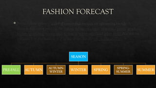 FASHION FORECAST
 Fashion forecasting is a global career that focuses on upcoming trends. A
fashion forecaster predicts the colors, fabrics, textures, materials, prints, graphics,
beauty/grooming, accessories, footwear, street style, and other styles that will be
presented on the runway and in the stores for the upcoming seasons.
SEASON
PRE-FALL AUTUMN
AUTUMN-
WINTER WINTER SPRING
SPRING-
SUMMER SUMMER
 