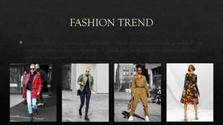 FASHION TREND
 Fashion trends are expressions of trends – which are socio-culturally grounded – in
aesthetic spheres, mostly by means of visual and haptic characteristics applied to
clothing and apparel products and are often considered fads or short-term trends.
 