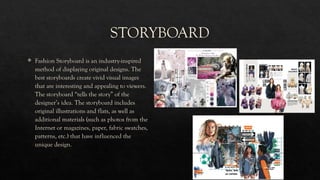 STORYBOARD
 Fashion Storyboard is an industry-inspired
method of displaying original designs. The
best storyboards create vivid visual images
that are interesting and appealing to viewers.
The storyboard “tells the story” of the
designer’s idea. The storyboard includes
original illustrations and flats, as well as
additional materials (such as photos from the
Internet or magazines, paper, fabric swatches,
patterns, etc.) that have influenced the
unique design.
 