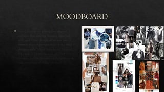 MOODBOARD
 Mood boards are physical or digital
collages that arrange images, materials,
text, and other design elements into a
format that's representative of the final
design's style. Mood boards can be used
for creating brand designs, product
designs, website designs, and pretty much
any other type of design project.
 