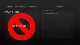 INSPIRATION / SUBJECT MATTER
NATURE
NO SNAKE!!!
MATERIAL
 FABRIC (ANY)
 REUSABLE MATTER
 