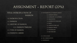 ASSIGNMENT – REPORT (20%)
TITLE: INTRODUCTION OF
FASHION
1.0. INTRODUCTION
1.1. FASHION
1.2. HISTORY OF FASHION
1.2.1. FASHION TIMELINE
1.3. TYPE OF FASHION
1.4. FASHION CAREER
2.0. FUNDAMENTAL OF FASHION DESIGN
2.1. FASHION DESIGN
2.2. CATEGORY OF CLOTHING
2.3. SILHOUETTE
2.4. INSPIRATION DESIGNER
2.5. MUSE
2.6. FASHION FORECAST
2.7. FASHION TREND
2.8. STORYBOARD
2.9. MOODBOARD
3.0. CONCLUSION
4.0. RECOMMENDATION
5..0. REFERENCE
 