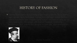HISTORY OF FASHION
 Fashion started when human being began wearing clothes. These clothes
were typically made from plants, animal skins and bone. Before the mid-
19th century the division between haute couture and ready-to-wear did not
really exist. in the 19th century with Charles Frederick Worth who,
beginning in 1858, was the first designer to have own label sewn into the
garments.
Charles Frederick
 