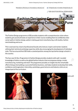 28/10/2022, 13:08 Fashion Designing Course | Fashion Designing College| SID Pune
https://www.sid.edu.in/index.php/programmes/bachelor-of-fashion-design 1/8
Mandatory Disclosure (/mandatory-disclosure) info@sid.edu.in (mailto:info@sid.edu.in)
020-26557210/203 (tel: 9028565828)
(https://www.facebook.

(https://www.inst
igshid=191i7x09h

(https://ww
 (https

Home (/) > Programmes > Fashion Design
Fashion Designing Course | Fashion
Designing College| SID Pune
The Fashion Design programme at SID provides students with a comprehensive vision where
students gain practical hands-on experience in their course enabling them to conﬁdently enter
career paths in fashion design, pattern making, garment manufacturing, craft studies, fashion
merchandising and so on.
This is overseen by a team of professional faculty who instruct, inspire and mentor students
utilizing their technical and design expertise while also encouraging the development of individual
style. This has ensured that SID holds a coveted position among the top fashion design schools in
the country.
The four year B. Des. Programme in Fashion Design provides students with well- rounded
knowledge of Indian as well as the global fashion industry that encompasses design, trends,
manufacturing, marketing and retail. The programme provides an insight into the remarkable
eﬀorts that go into building a successful fashion business, and helps students to develop their skills,
conﬁdence and imagination. Internship, workshops, guest lectures and Industry visits are an
integral part of the curriculum.

(/images/pdf/Program-Information.pdf)
 