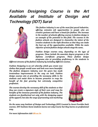 Fashion Designing Course is the Art
Available at Institute of Design and
Technology (IDT) Surat
The fashion industry is one of the most fast paced industries,
offering extensive job opportunities to people who are
creative geniuses and have a knack for fashion. The increase
in the number of schools offering courses in fashion design is
an example of the potential in this field. The courses in the
fashion schools are designed to channelize the talent of the
creative students in the right direction so that they can make
the best use of the opportunities available. While the main
objective of most fashion design schools stays the same,
Fashion design courses vary, depending on the type of
program. These include the associate degree program or the
diploma /certificate program. These fashion design
programs aim at providing proficiency to the students in
different streams of the fashion industry by including different courses.
Fashion Designing is an art whereby which you create new
clothes that people would wear and look even more beautiful.
The fashion designers industry over the years has made
tremendous improvements in the way we look. Fashion
design courses aim at providing the necessary skills to the
students and assist them to become proactive to reap the
benefit of the fast growing but extremely competitive
profession.
The courses develop the necessary skill of the students so that
they can create a signature style of their own and reap the
benefits of the immense potential of the fashion industry. The
students are familiarized not only with the designing aspect
of the apparel, but also the ways of presenting and marketing
it.
On the same way Institute of Design and Technology (IDT) Located in Surat Provides Such
courses. IDT Institute Surat students learns not only Course but they learns on professional
way.
For more information visit idt.ac.in
 