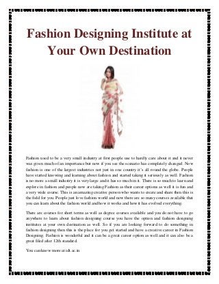 Fashion Designing Institute at
   Your Own Destination




Fashion used to be a very small industry at first people use to hardly care about it and it never
was given much of an importance but now if you see the scenario has completely changed. Now
fashion is one of the largest industries not just in one country it’s all round the globe. People
have started knowing and learning about fashion and started taking it seriously as well. Fashion
is no more a small industry it is very large and it has so much in it. There is so much to learn and
explore in fashion and people now are taking Fashion as their career options as well it is fun and
a very wide course. This is an amazing creative person who wants to create and share then this is
the field for you. People just love fashion world and now there are so many courses available that
you can learn about the fashion world and how it works and how it has evolved everything.

There are courses for short terms as well as degree courses available and you do not have to go
anywhere to learn about fashion designing course you have the option and fashion designing
institutes at your own destination as well. So if you are looking forward to do something in
fashion designing then this is the place for you get started and have a creative career in Fashion
Designing. Fashion is wonderful and it can be a great career option as well and it can also be a
great filed after 12th standard.

You can know more at idt.ac.in
 