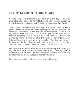 Fashion Designing Institute in Surat

Fashion keeps on changing every hour or every day. This has
prompted many educational institutions to open fashion designing
institutes and there is one such fashion designing institute Surat.

This fashion designing institute is very close to my house. I had a
good craze for fashion from my very young age and as I grew up, my
ambition to become a fashion designer also increased. I used to tell
my parents that how lucky I would be if I got an admission in the
fashion designing institute in our area and I am, as I did get my
admission there. I have watched the fashion show organized by
this institute and it was very remarkable. This institute is very
famous and the faculties and staffs here are also very cooperative.
They are always ready to solve the queries of their students.

On receipt of the letter from the institute informing that I have got
my admission in the fashion designing institute - Surat, my joy had
no bounds as I am sure that the support of faculties and staff will
surely make me a very successful fashion designer.

For more information visit this link: - http://idt.ac.in/
 