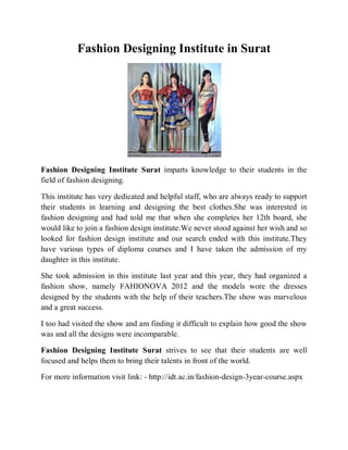 Fashion Designing Institute in Surat




Fashion Designing Institute Surat imparts knowledge to their students in the
field of fashion designing.

This institute has very dedicated and helpful staff, who are always ready to support
their students in learning and designing the best clothes.She was interested in
fashion designing and had told me that when she completes her 12th board, she
would like to join a fashion design institute.We never stood against her wish and so
looked for fashion design institute and our search ended with this institute.They
have various types of diploma courses and I have taken the admission of my
daughter in this institute.

She took admission in this institute last year and this year, they had organized a
fashion show, namely FAHIONOVA 2012 and the models wore the dresses
designed by the students with the help of their teachers.The show was marvelous
and a great success.

I too had visited the show and am finding it difficult to explain how good the show
was and all the designs were incomparable.

Fashion Designing Institute Surat strives to see that their students are well
focused and helps them to bring their talents in front of the world.

For more information visit link: - http://idt.ac.in/fashion-design-3year-course.aspx
 