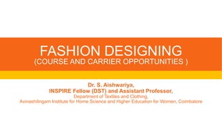 FASHION DESIGNING
(COURSE AND CARRIER OPPORTUNITIES )
Dr. S. Aishwariya,
INSPIRE Fellow (DST) and Assistant Professor,
Department of Textiles and Clothing,
Avinashilingam Institute for Home Science and Higher Education for Women, Coimbatore
 
