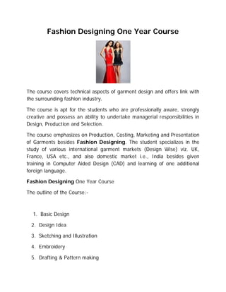 Fashion Designing One Year Course




The course covers technical aspects of garment design and offers link with
the surrounding fashion industry.

The course is apt for the students who are professionally aware, strongly
creative and possess an ability to undertake managerial responsibilities in
Design, Production and Selection.

The course emphasizes on Production, Costing, Marketing and Presentation
of Garments besides Fashion Designing. The student specializes in the
study of various international garment markets (Design Wise) viz. UK,
France, USA etc., and also domestic market i.e., India besides given
training in Computer Aided Design (CAD) and learning of one additional
foreign language.

Fashion Designing One Year Course

The outline of the Course:-



  1. Basic Design

  2. Design Idea

  3. Sketching and Illustration

  4. Embroidery

  5. Drafting & Pattern making
 