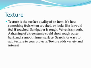 Texture
 Texture is the surface quality of an item. It’s how
something feels when touched, or looks like it would
feel if touched. Sandpaper is rough. Velvet is smooth.
A drawing of a tree stump could show rough outer
bark and a smooth inner surface. Search for ways to
add texture to your projects. Texture adds variety and
interest
 