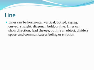 Line
 Lines can be horizontal, vertical, dotted, zigzag,
curved, straight, diagonal, bold, or fine. Lines can
show direction, lead the eye, outline an object, divide a
space, and communicate a feeling or emotion
 