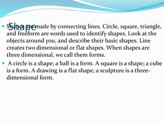 Shape Shapes are made by connecting lines. Circle, square, triangle,
and freeform are words used to identify shapes. Look at the
objects around you, and describe their basic shapes. Line
creates two dimensional or flat shapes. When shapes are
three dimensional, we call them forms.
 A circle is a shape; a ball is a form. A square is a shape; a cube
is a form. A drawing is a flat shape; a sculpture is a three-
dimensional form.
 