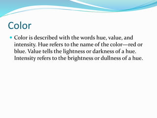 Color
 Color is described with the words hue, value, and
intensity. Hue refers to the name of the color—red or
blue. Value tells the lightness or darkness of a hue.
Intensity refers to the brightness or dullness of a hue.
 