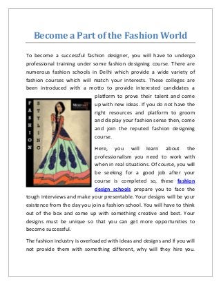 Become a Part of the Fashion World 
To become a successful fashion designer, you will have to undergo professional training under some fashion designing course. There are numerous fashion schools in Delhi which provide a wide variety of fashion courses which will match your interests. These colleges are been introduced with a motto to provide interested candidates a platform to prove their talent and come up with new ideas. If you do not have the right resources and platform to groom and display your fashion sense then, come and join the reputed fashion designing course. 
Here, you will learn about the professionalism you need to work with when in real situations. Of course, you will be seeking for a good job after your course is completed so, these fashion design schools prepare you to face the tough interviews and make your presentable. Your designs will be your existence from the day you join a fashion school. You will have to think out of the box and come up with something creative and best. Your designs must be unique so that you can get more opportunities to become successful. 
The fashion industry is overloaded with ideas and designs and if you will not provide them with something different, why will they hire you.  